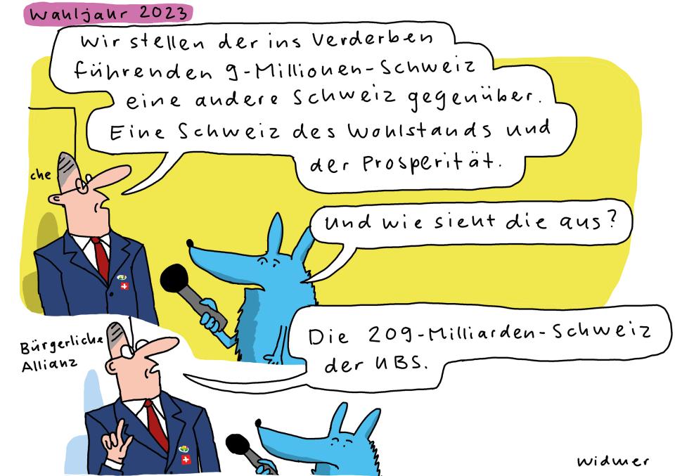 Cartoon von Ruedi Widmer (Wahljahr 2023): Ein Politiker der bürgerlichen Allianz wird von einem blauer Fuchs interviewt: «Wir stellen der ins Verderben führenden 9-Millionen-Schweiz eine andere Schweiz gegenüber. Eine Schweiz des Wohlstands und der Prosperität.» – «Und wie sieht die aus?» – «Die 209-Milliarden-Schweiz der UBS.»